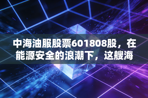 中海油服股票601808股,在能源安全的浪潮下,这艘海上巨轮还能带我们驶多远?