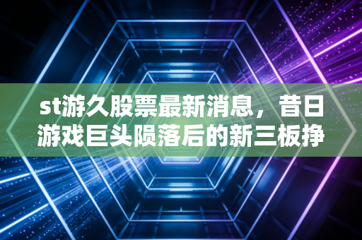 st游久股票最新消息，昔日游戏巨头陨落后的新三板挣扎，给散户的沉痛警示