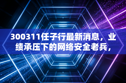 300311任子行最新消息,业绩承压下的网络安全老兵,是黄金坑还是价值陷阱?