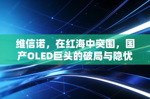 维信诺，在红海中突围，国产OLED巨头的破局与隐忧