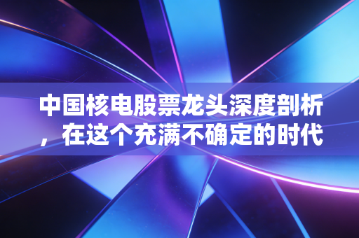 中国核电股票龙头深度剖析，在这个充满不确定的时代，它是我们最需要的确定性吗？