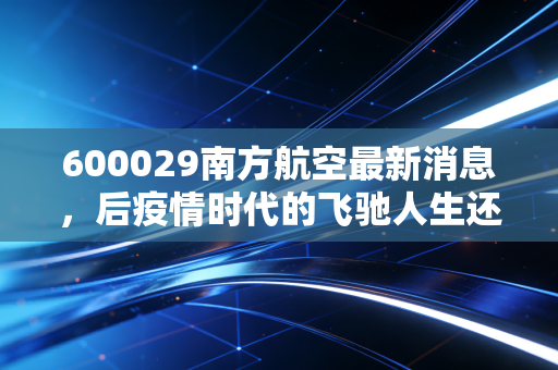 600029南方航空最新消息，后疫情时代的飞驰人生还是高空颠簸？深度解析航司巨头的机遇与挑战