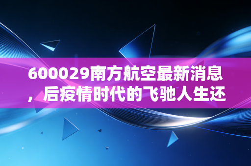 600029南方航空最新消息，后疫情时代的飞驰人生还是高空颠簸？深度解析航司巨头的机遇与挑战