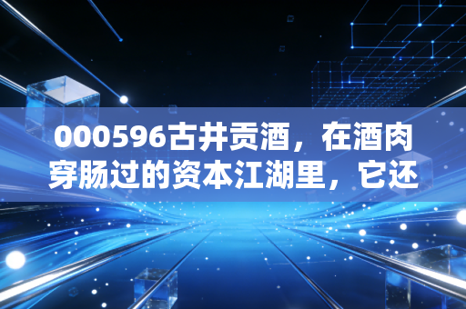 000596古井贡酒,在酒肉穿肠过的资本江湖里,它还能醉倒多少人?