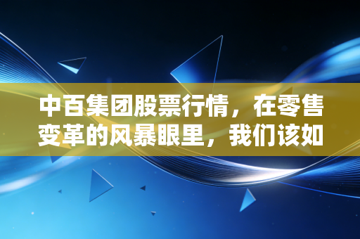 中百集团股票行情,在零售变革的风暴眼里,我们该如何看待这只武汉本土商业巨舰?