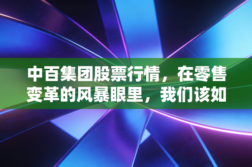 中百集团股票行情,在零售变革的风暴眼里,我们该如何看待这只武汉本土商业巨舰?