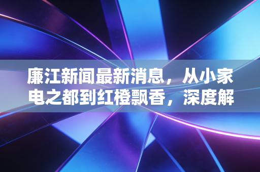 廉江新闻最新消息,从小家电之都到红橙飘香,深度解析这座粤西县城的经济突围战