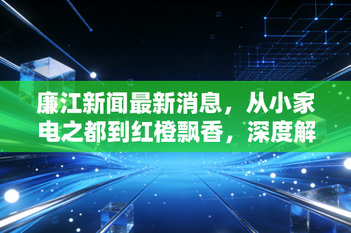 廉江新闻最新消息，从小家电之都到红橙飘香，深度解析这座粤西县城的经济突围战