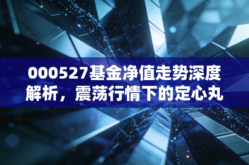 000527基金净值走势深度解析，震荡行情下的定心丸还是过山车？