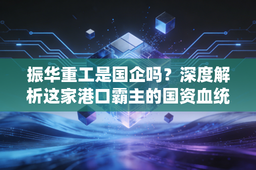 振华重工是国企吗?深度解析这家港口霸主的国资血统与硬核生存之道