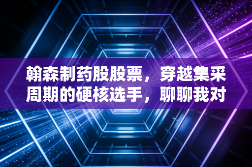 翰森制药股股票,穿越集采周期的硬核选手,聊聊我对这家药企的真实看法