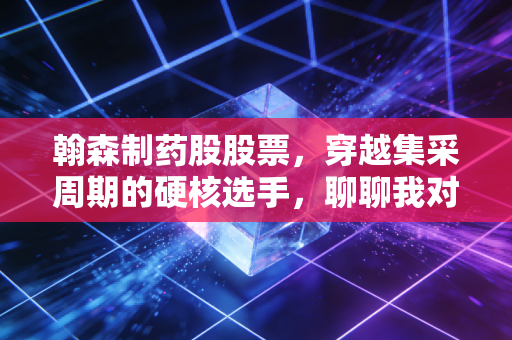 翰森制药股股票,穿越集采周期的硬核选手,聊聊我对这家药企的真实看法