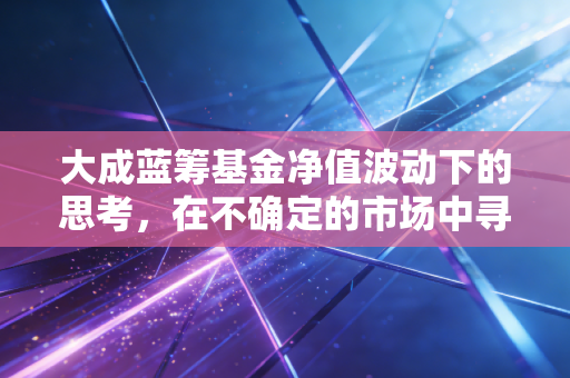大成蓝筹基金净值波动下的思考,在不确定的市场中寻找确定的压舱石