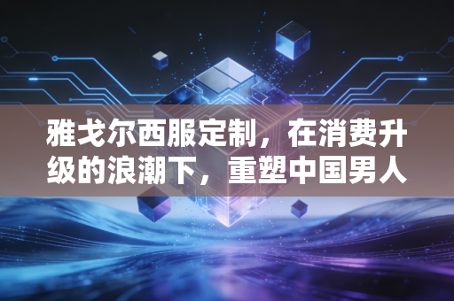 雅戈尔西服定制，在消费升级的浪潮下，重塑中国男人的铠甲与商业新逻辑