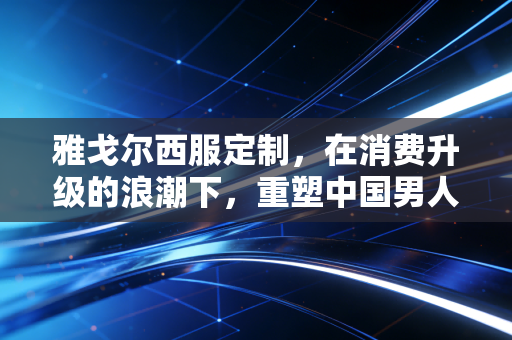 雅戈尔西服定制，在消费升级的浪潮下，重塑中国男人的铠甲与商业新逻辑
