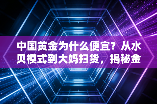 中国黄金为什么便宜?从水贝模式到大妈扫货,揭秘金价背后的真实逻辑