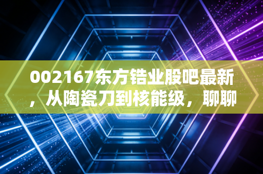 002167东方锆业股吧最新，从陶瓷刀到核能级，聊聊这只周期股的爱恨情仇