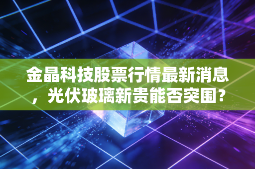 金晶科技股票行情最新消息,光伏玻璃新贵能否突围?深度解析其背后的投资逻辑与未来展望