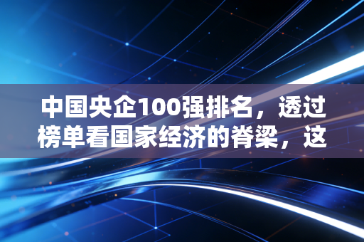 中国央企100强排名，透过榜单看国家经济的脊梁，这些巨头如何改变我们的生活？
