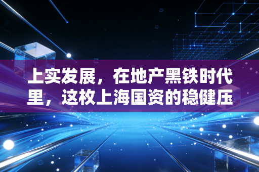 上实发展，在地产黑铁时代里，这枚上海国资的稳健压舱石成色几何？