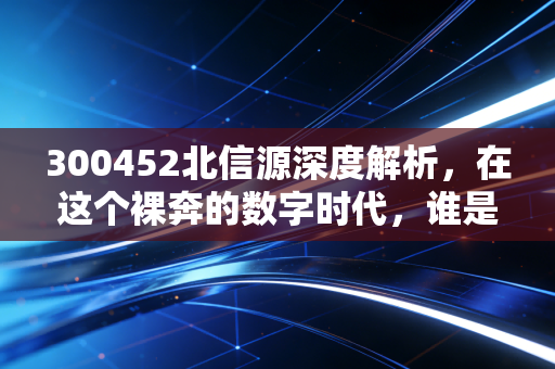 300452北信源深度解析，在这个裸奔的数字时代，谁是那个隐形的守门人？