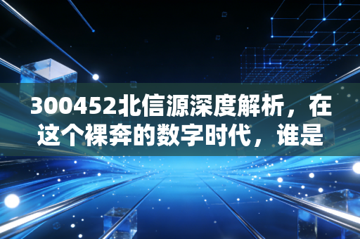 300452北信源深度解析，在这个裸奔的数字时代，谁是那个隐形的守门人？