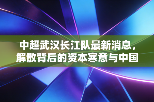 中超武汉长江队最新消息，解散背后的资本寒意与中国足球的商业困局