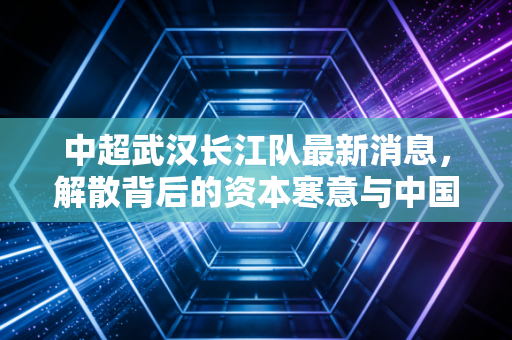 中超武汉长江队最新消息，解散背后的资本寒意与中国足球的商业困局