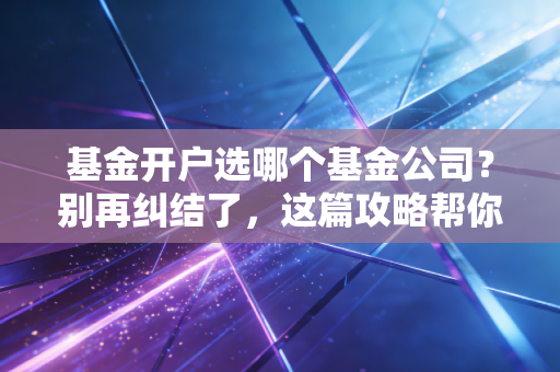 基金开户选哪个基金公司?别再纠结了,这篇攻略帮你省下真金白银
