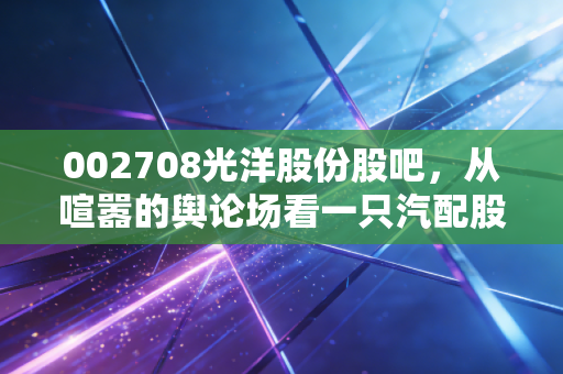 002708光洋股份股吧,从喧嚣的舆论场看一只汽配股的沉浮与突围