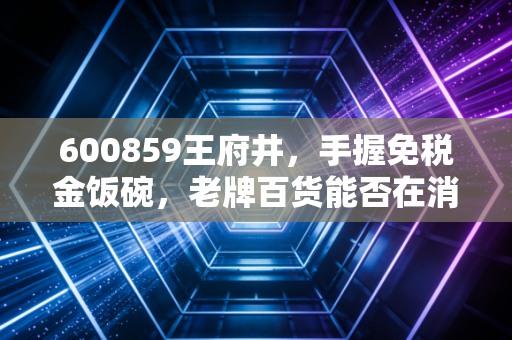 600859王府井，手握免税金饭碗，老牌百货能否在消费降级中杀出重围？