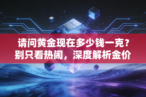 请问黄金现在多少钱一克?别只看热闹,深度解析金价狂飙背后的财富逻辑与普通人的上车机会