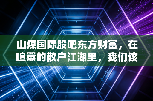 山煤国际股吧东方财富，在喧嚣的散户江湖里，我们该如何读懂这只煤炭航母的真实心跳？
