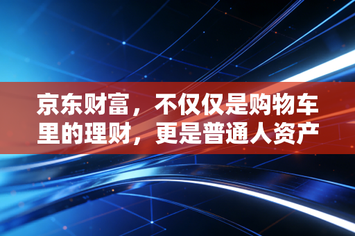 京东财富，不仅仅是购物车里的理财，更是普通人资产增值的隐形管家