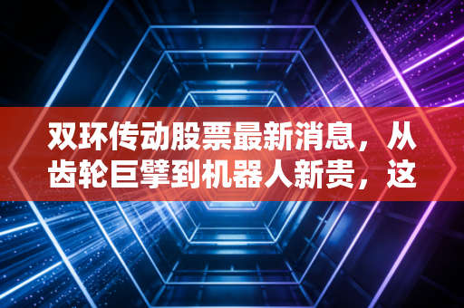 双环传动股票最新消息，从齿轮巨擘到机器人新贵，这只隐形冠军还能上车吗？