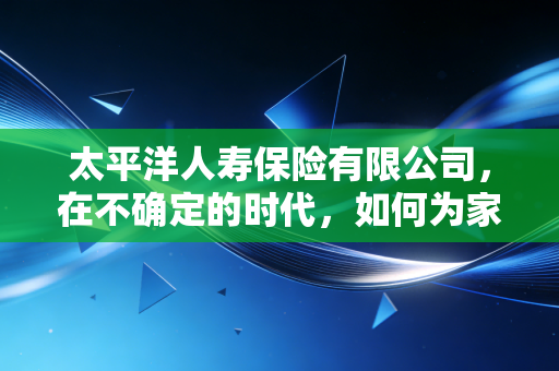 太平洋人寿保险有限公司,在不确定的时代,如何为家庭筑起一道防波堤?