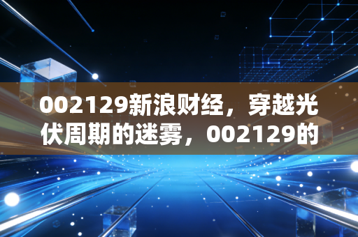 002129新浪财经，穿越光伏周期的迷雾，002129的投资价值与行业困局深度解析