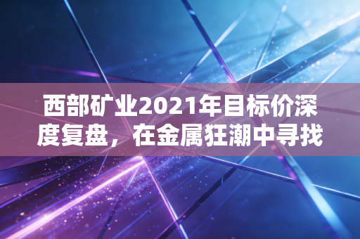 西部矿业2021年目标价深度复盘，在金属狂潮中寻找理性的锚点