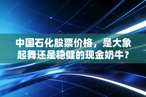 中国石化股票价格，是大象起舞还是稳健的现金奶牛？深度解析与投资思考