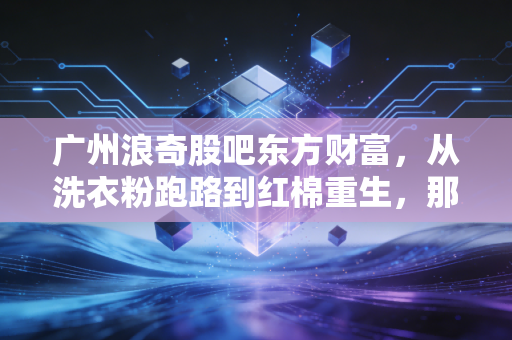 广州浪奇股吧东方财富,从洗衣粉跑路到红棉重生,那些在K线图里哭泣与欢笑的散户众生相