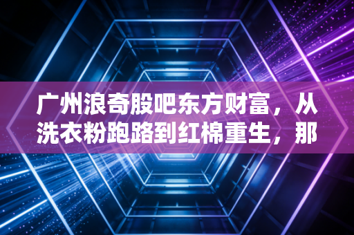 广州浪奇股吧东方财富,从洗衣粉跑路到红棉重生,那些在K线图里哭泣与欢笑的散户众生相