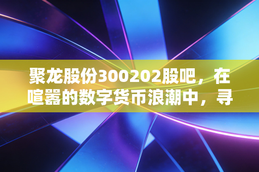 聚龙股份300202股吧，在喧嚣的数字货币浪潮中，寻找那一份被低估的耐心