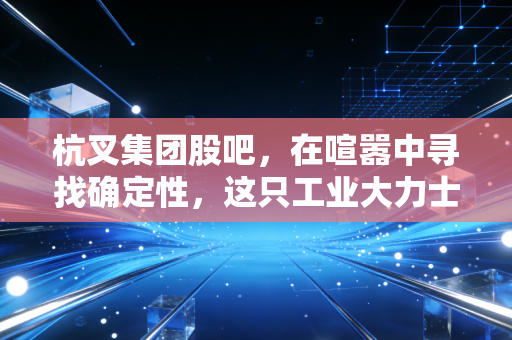 杭叉集团股吧，在喧嚣中寻找确定性，这只工业大力士是否被低估了？