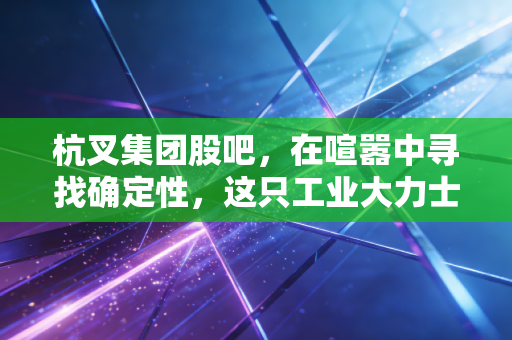 杭叉集团股吧，在喧嚣中寻找确定性，这只工业大力士是否被低估了？