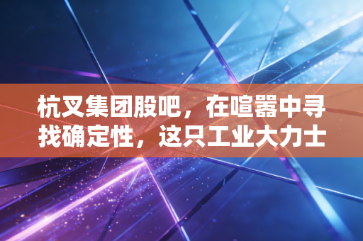 杭叉集团股吧，在喧嚣中寻找确定性，这只工业大力士是否被低估了？