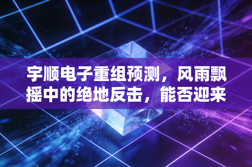 宇顺电子重组预测，风雨飘摇中的绝地反击，能否迎来第二春？