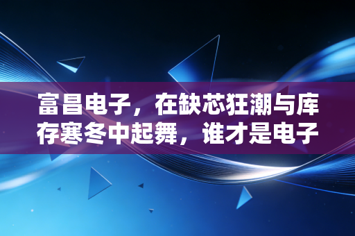 富昌电子，在缺芯狂潮与库存寒冬中起舞，谁才是电子产业链真正的隐形操盘手？