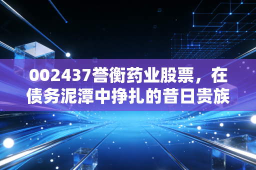 002437誉衡药业股票,在债务泥潭中挣扎的昔日贵族,还能上演绝地反击吗?