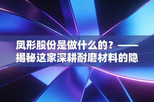 凤形股份是做什么的？——揭秘这家深耕耐磨材料的隐形冠军与工业的牙齿