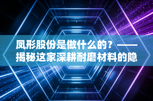 凤形股份是做什么的？——揭秘这家深耕耐磨材料的隐形冠军与工业的牙齿